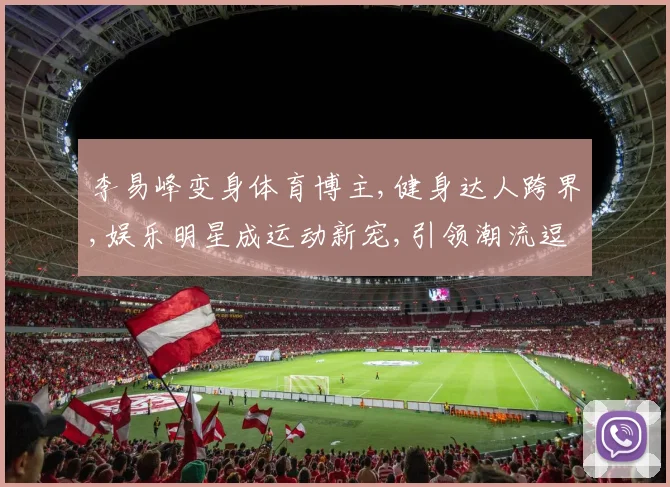 李易峰变身体育博主,健身达人跨界,娱乐明星成运动新宠,引领潮流逗趣风。
