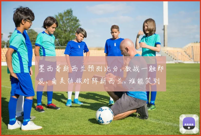 墨西哥新西兰预测比分,激战一触即发,南美劲旅对阵新西兰,谁能笑到最后