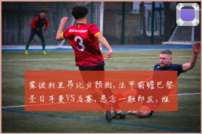 蒙彼利里昂比分预测,法甲前瞻巴黎圣日耳曼VS马赛,悬念一触即发,谁能笑到最后