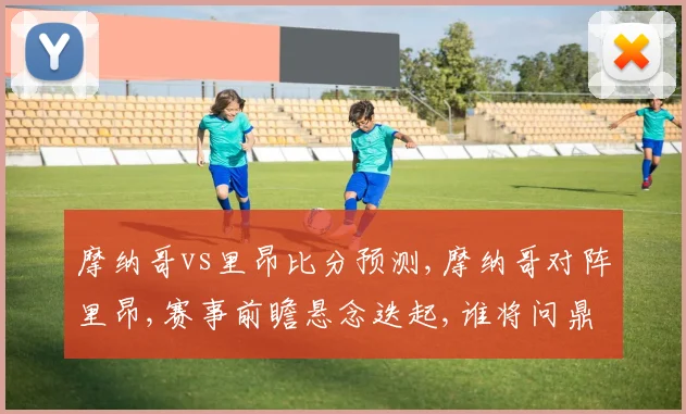 摩纳哥vs里昂比分预测,摩纳哥对阵里昂,赛事前瞻悬念迭起,谁将问鼎